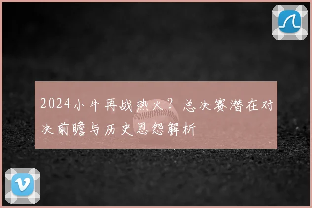 2024小牛再战热火？总决赛潜在对决前瞻与历史恩怨解析