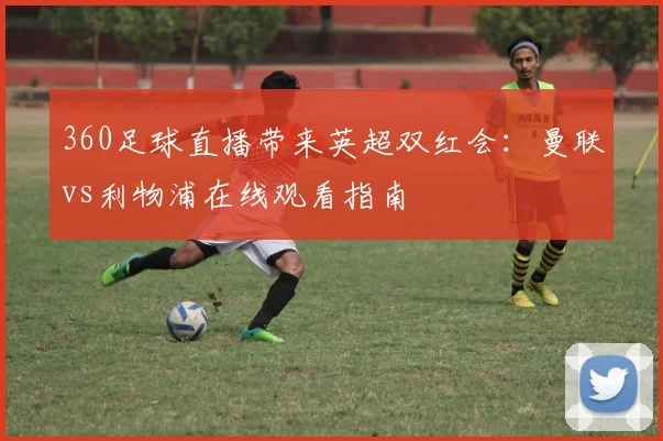 360足球直播带来英超双红会：曼联vs利物浦在线观看指南