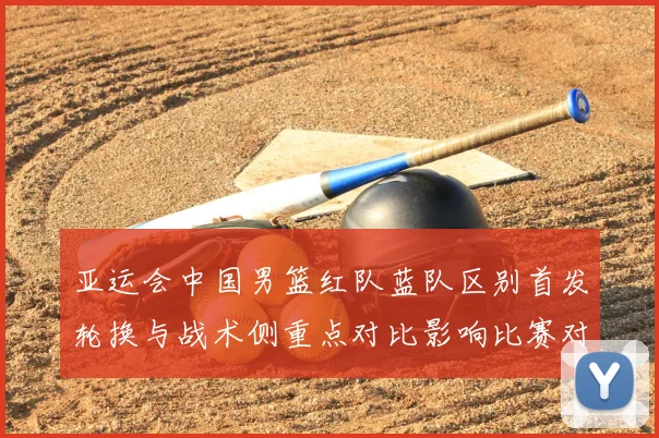 亚运会中国男篮红队蓝队区别首发轮换与战术侧重点对比影响比赛对位