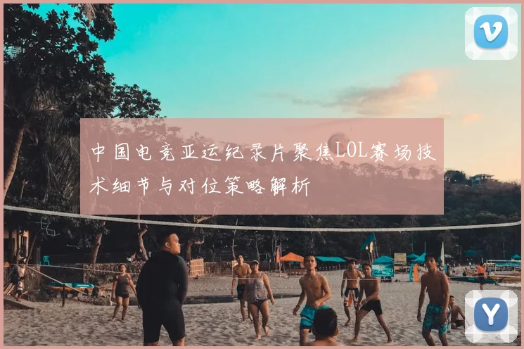 中国电竞亚运纪录片聚焦LOL赛场技术细节与对位策略解析