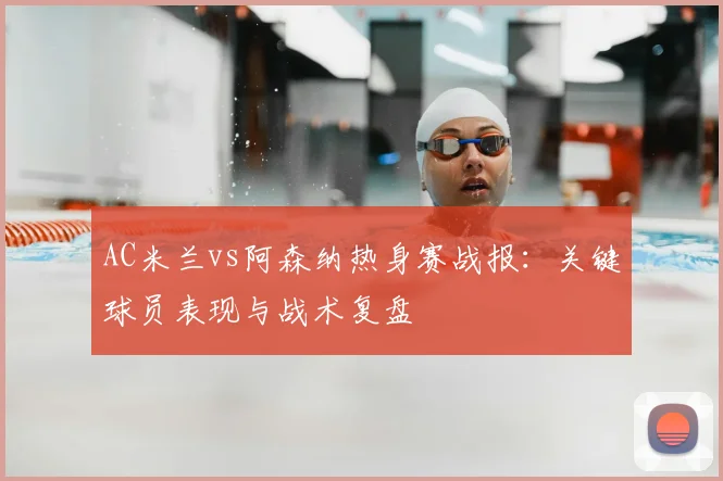 AC米兰vs阿森纳热身赛战报：关键球员表现与战术复盘
