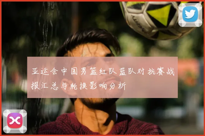 亚运会中国男篮红队蓝队对抗赛战报汇总与轮换影响分析