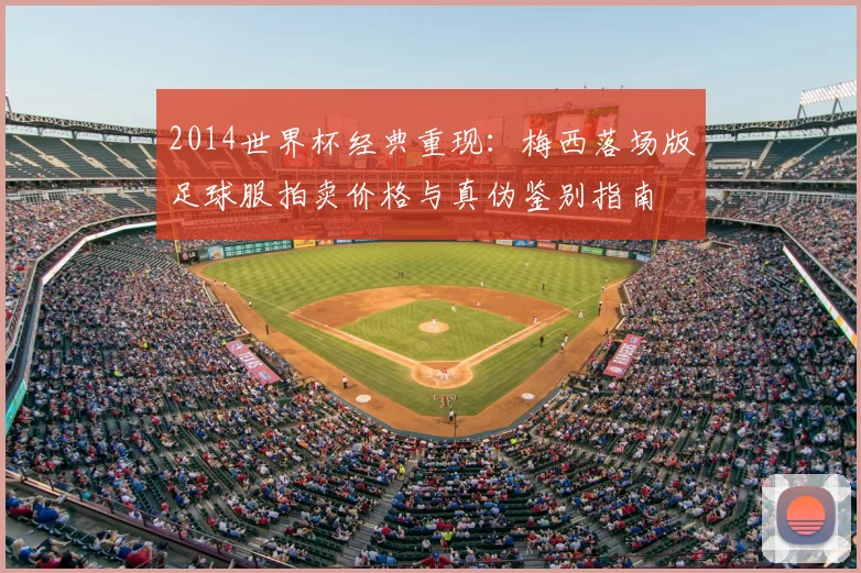 2014世界杯经典重现：梅西落场版足球服拍卖价格与真伪鉴别指南