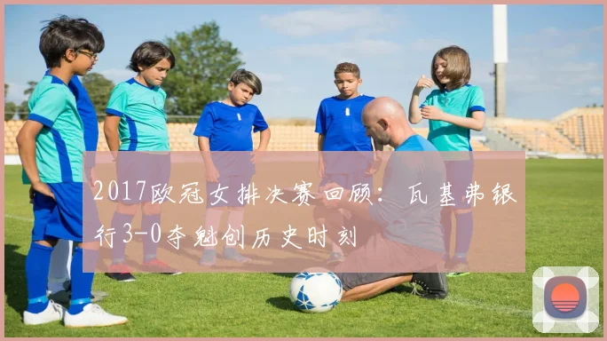 2017欧冠女排决赛回顾：瓦基弗银行3-0夺魁创历史时刻