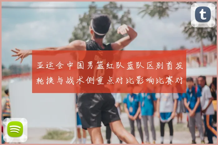 亚运会中国男篮红队蓝队区别首发轮换与战术侧重点对比影响比赛对位