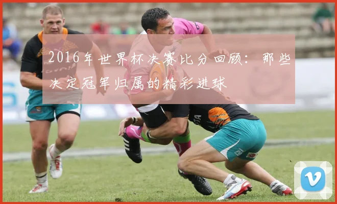 2016年世界杯决赛比分回顾：那些决定冠军归属的精彩进球