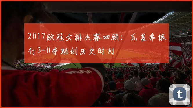 2017欧冠女排决赛回顾：瓦基弗银行3-0夺魁创历史时刻