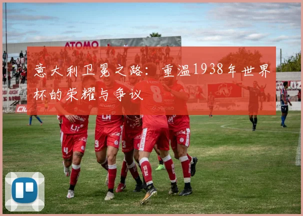 意大利卫冕之路：重温1938年世界杯的荣耀与争议