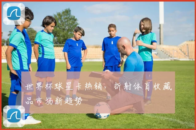 世界杯球星卡热销，折射体育收藏品市场新趋势