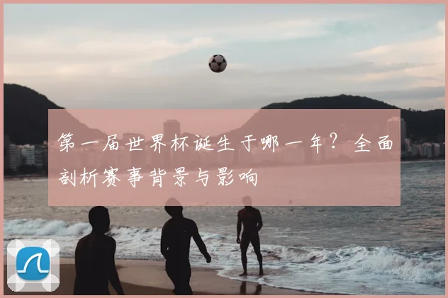 第一届世界杯诞生于哪一年？全面剖析赛事背景与影响